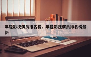 年轻影视演员排名榜，年轻影视演员排名榜最新