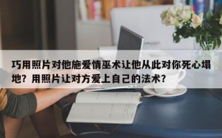 巧用照片对他施爱情巫术让他从此对你死心塌地？用照片让对方爱上自己的法术？