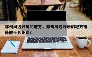 郑州周边好玩的地方，郑州周边好玩的地方排名
榜前十名免费？