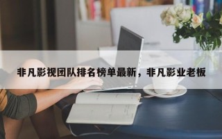 非凡影视团队排名榜单最新，非凡影业老板
