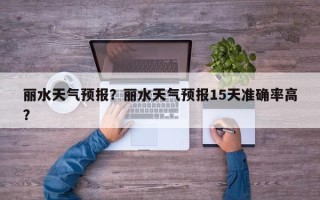 丽水天气预报？丽水天气预报15天准确率高？