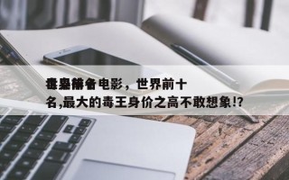 世界前十
毒枭排名电影，世界前十
毒枭排名,最大的毒王身价之高不敢想象!？