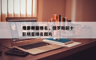 俄罗斯前十
电影明星排名，俄罗斯前十
电影明星排名图片