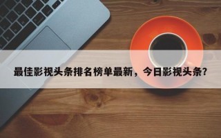 最佳影视头条排名榜单最新，今日影视头条？