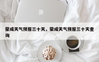 荣成天气预报三十天，荣成天气预报三十天查询