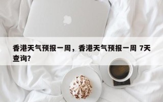 香港天气预报一周，香港天气预报一周 7天查询？