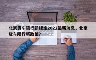 北京货车限行新规定2022最新消息，北京货车限行新政策？