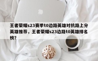 王者荣耀s23赛季t0边路英雄对抗路上分英雄推荐，王者荣耀s23边路t0英雄排名
榜？
