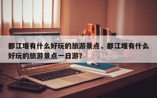 都江堰有什么好玩的旅游景点，都江堰有什么好玩的旅游景点一日游？