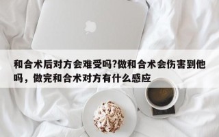 和合术后对方会难受吗?做和合术会伤害到他吗，做完和合术对方有什么感应
