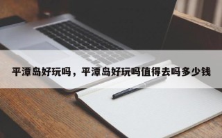 平潭岛好玩吗，平潭岛好玩吗值得去吗多少钱