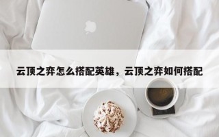 云顶之弈怎么搭配英雄，云顶之弈如何搭配