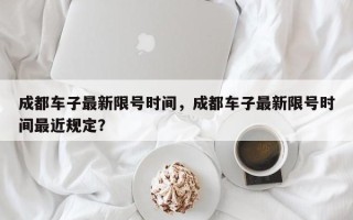成都车子最新限号时间，成都车子最新限号时间最近规定？