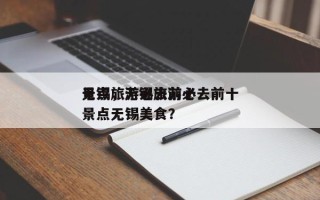 无锡旅游必去前十
景点，无锡旅游必去前十
景点无锡美食？
