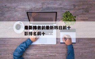 最新韩日前十
电影排名，最新韩日前十
电影排名前十