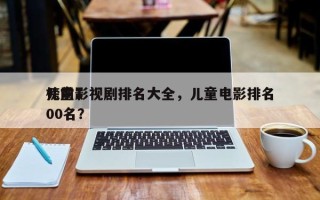 儿童影视剧排名大全，儿童电影排名
榜前100名？