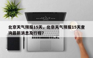 北京天气预报15天，北京天气预报15天查询最新消息及行程？