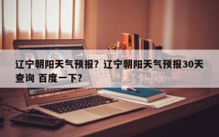辽宁朝阳天气预报？辽宁朝阳天气预报30天查询 百度一下？