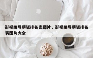 影视编导薪资排名表图片，影视编导薪资排名表图片大全
