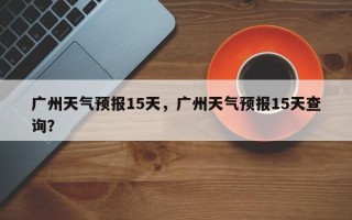 广州天气预报15天，广州天气预报15天查询？