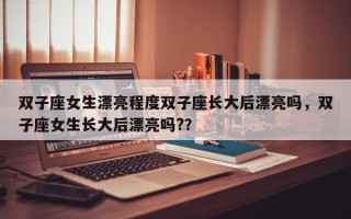 双子座女生漂亮程度双子座长大后漂亮吗，双子座女生长大后漂亮吗?？