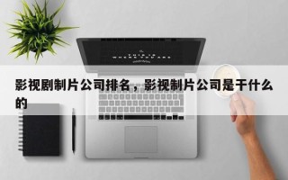 影视剧制片公司排名，影视制片公司是干什么的