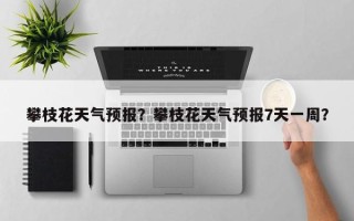 攀枝花天气预报？攀枝花天气预报7天一周？
