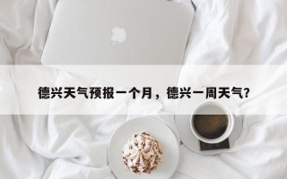德兴天气预报一个月，德兴一周天气？