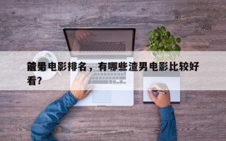 前十
渣男电影排名，有哪些渣男电影比较好
看？