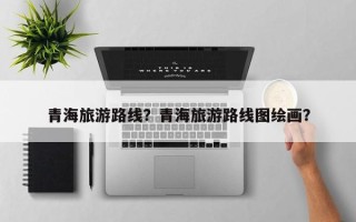 青海旅游路线？青海旅游路线图绘画？