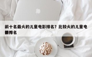 前十名最火的儿童电影排名？比较火的儿童电影排名
榜？