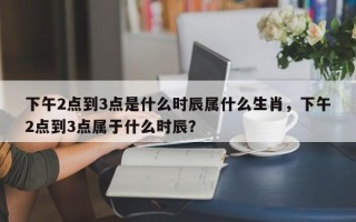 下午2点到3点是什么时辰属什么生肖，下午2点到3点属于什么时辰？