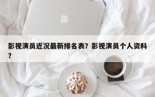 影视演员近况最新排名表？影视演员个人资料？