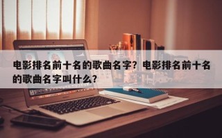 电影排名前十名的歌曲名字？电影排名前十名的歌曲名字叫什么？