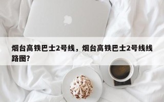 烟台高铁巴士2号线，烟台高铁巴士2号线线路图？