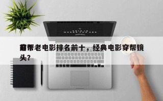 前十
穿帮老电影排名前十，经典电影穿帮镜头？