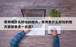常州有什么好玩的地方，常州有什么好玩的地方旅游景点一日游？