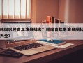 韩国影视青年演员排名？韩国青年男演员图片大全？