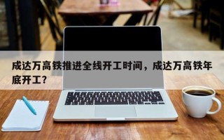 成达万高铁推进全线开工时间，成达万高铁年底开工？
