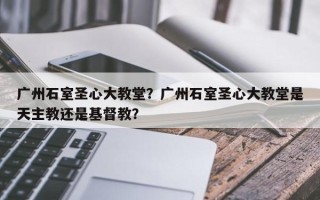广州石室圣心大教堂？广州石室圣心大教堂是天主教还是基督教？