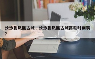 长沙到凤凰古城，长沙到凤凰古城高铁时刻表？