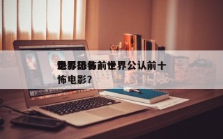 世界恐怖前十
电影排名？世界公认前十
恐怖电影？
