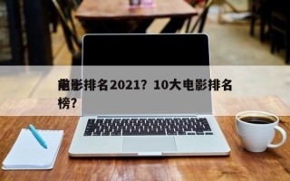 前十
电影排名2021？10大电影排名
榜？