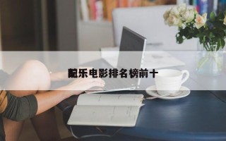 前十
配乐电影排名，前十
配乐电影排名榜