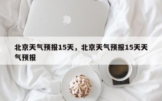 北京天气预报15天，北京天气预报15天天气预报