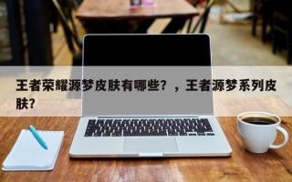 王者荣耀源梦皮肤有哪些？，王者源梦系列皮肤？
