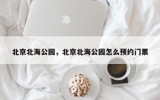 北京北海公园，北京北海公园怎么预约门票