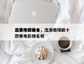 流浪地球前十
恐怖电影排名，流浪地球前十
恐怖电影排名榜