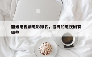 前十
渣男电视剧电影排名，渣男的电视剧有哪些
