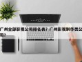 广州全部影视公司排名表？广州影视制作类公司？